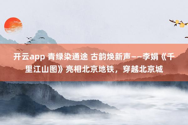 開云app 青綠染通途 古韻煥新聲——李娟《千里江山圖》亮相北京地鐵，穿越北京城