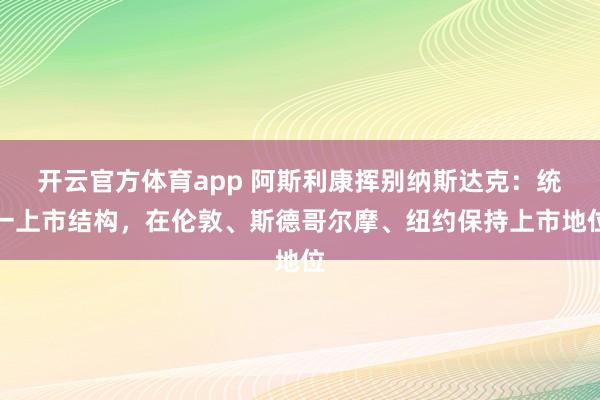開云官方體育app 阿斯利康揮別納斯達克：統一上市結構，在倫敦、斯德哥爾摩、紐約保持上市地位