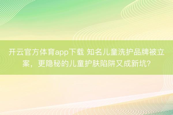 開云官方體育app下載 知名兒童洗護(hù)品牌被立案，更隱秘的兒童護(hù)膚陷阱又成新坑？