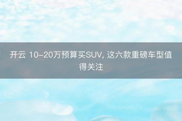 開云 10-20萬預算買SUV， 這六款重磅車型值得關注