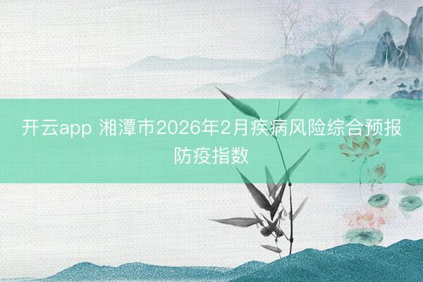 開云app 湘潭市2026年2月疾病風險綜合預報防疫指數