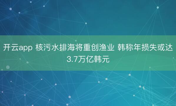 開云app 核污水排海將重創漁業 韓稱年損失或達3.7萬億韓元