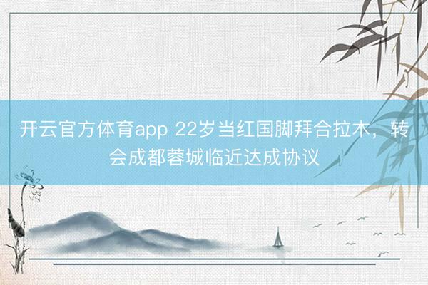開云官方體育app 22歲當(dāng)紅國腳拜合拉木，轉(zhuǎn)會成都蓉城臨近達(dá)成協(xié)議