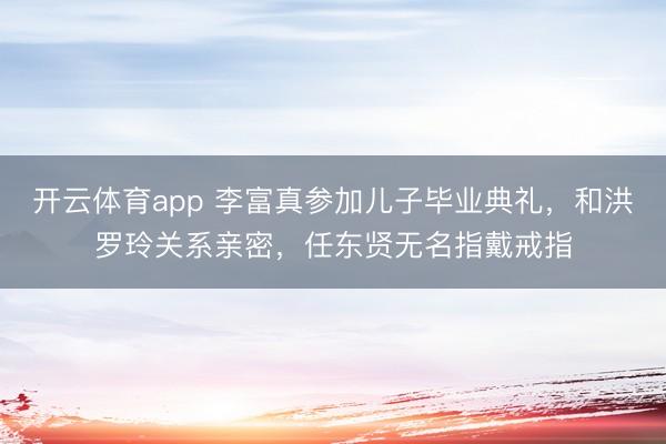 開云體育app 李富真參加兒子畢業(yè)典禮，和洪羅玲關(guān)系親密，任東賢無名指戴戒指