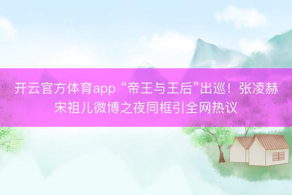 開(kāi)云官方體育app “帝王與王后”出巡！張凌赫宋祖兒微博之夜同框引全網(wǎng)熱議