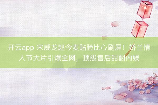 開(kāi)云app 宋威龍趙今麥貼臉比心刷屏！嬌蘭情人節(jié)大片引爆全網(wǎng)，頂級(jí)售后甜翻內(nèi)娛