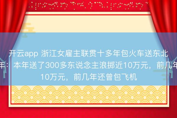 開云app 浙江女雇主聯貫十多年包火車送東北職工返鄉過年：本年送了300多東說念主浪擲近10萬元，前幾年還曾包飛機