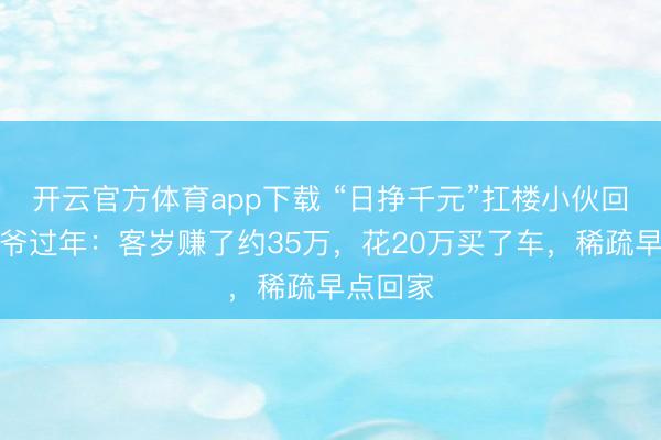 開云官方體育app下載 “日掙千元”扛樓小伙回家陪爺爺過年：客歲賺了約35萬，花20萬買了車，稀疏早點回家