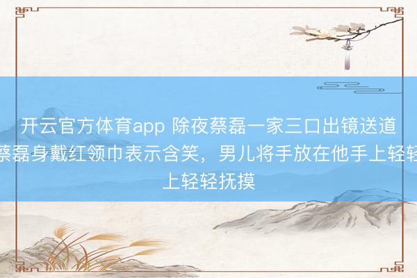 開云官方體育app 除夜蔡磊一家三口出鏡送道賀,蔡磊身戴紅領巾表示含笑,男兒將手放在他手上輕輕撫摸
