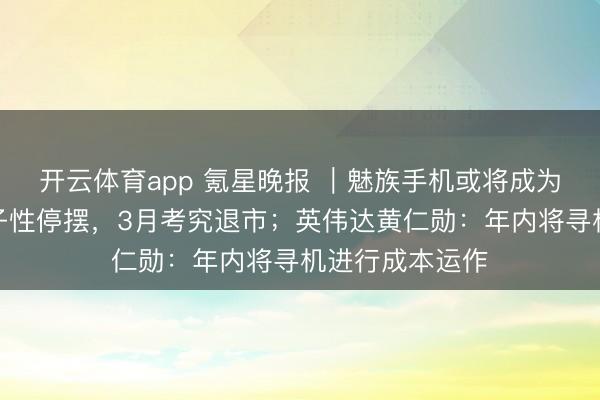 開云體育app 氪星晚報 ｜魅族手機或將成為歷史：業(yè)求骨子性停擺，3月考究退市；英偉達黃仁勛：年內將尋機進行成本運作