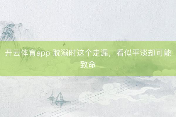 開云體育app 耽溺時(shí)這個(gè)走漏，看似平淡卻可能致命